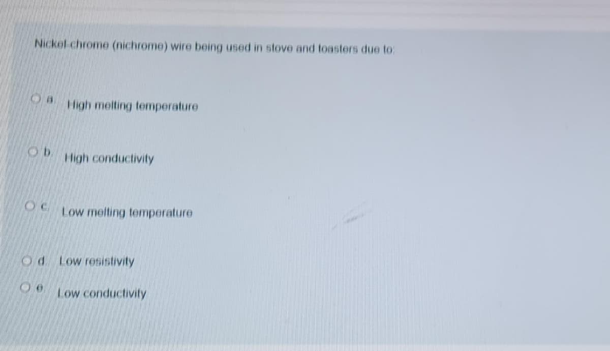 Nickel-chrome (nichrome) wire being used in stove and toasters due to:
High melting temperature
High conductivity
Low melting temperature
Low resistivity
Low conductivity
