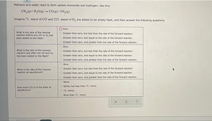 Methane and water react to form carbon monoxide and hydrogen, like this:
CH,(9)+ H,O(9) - CO(g)+ 3H,(9)
Imagine 71. mmol of CO and 213. mmol of H, are added to an empty fiask, and then answer the following questions.
Zero.
What is the rate of the reverse
reaction before any CO or Hy has
been added to the fask?
Greater than zero, but less than the rate of the forward reaction
Greater than zero, and equal to the rate of the forward reaction.
Greater than zero, and greater than the rate of the forward reaction.
Zero
What is the rate of the reverse
reaction Just after the CO and Hy
has been added to the flask?
Greater than zero, but less than the rate of the forward reaction
Greater than zero, and equal to the rate of the forward reaction.
Greater than zero, and greater than the rate of the forward reaction.
Zere.
Greater than zero, but less than the rate of the forward reaction.
What is the rate of the reverse
reaction at equisibrium?
Greater than zero, and equal to the rate of the forward reaction.
Greater than zero, and greater than the rate of the forward reaction.
None.
Some, but less than 71. mmol.
How much CO is in the flask at
equilibrium?
71. mmol.
More than 71, mmol.
