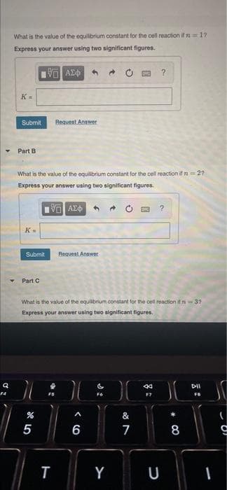 What is the value of the equilibrium constant for the cell reaction if n=1?
Express your answer using two significant figures.
K =
Submit
Request Answer
Part B
What is the value of the oquilbrium constant for the cell reaction if n 2?
Express your answer using two significant figures.
O AY
Submit
Request Answer
Part C
What is the value of the equilbrum constant for the cell reaction if n= 3?
Express your answer using two significant figures.
DII
F4
F6
FB
&
7
8
Y
U
< CO
