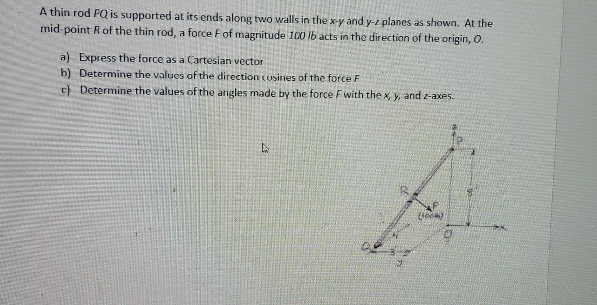 A thin rod PQ is supported at its ends along two walls in the x-y and y-z planes as shown. At the
mid-point R of the thin rod, a force F of magnitude 100 lb acts in the direction of the origin, O.
a) Express the force as a Cartesian vector
b) Determine the values of the direction cosines of the force F
c) Determine the values of the angles made by the force F with the x, y, and z-axes.
20
(1006)
27
0