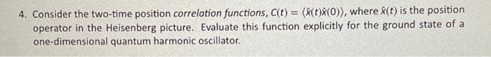 4. Consider the two-time position correlation functions, C(t)= (X(t)x(0)), where X(t) is the position
operator in the Heisenberg picture. Evaluate this function explicitly for the ground state of a
one-dimensional quantum harmonic oscillator.