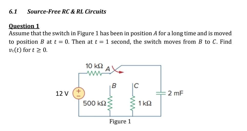 6.1 Source-Free RC & RL Circuits
Question 1
Assume that the switch in Figure 1 has been in position A for a long time and is moved
to position B at t = 0. Then at t = 1 second, the switch moves from B to C. Find
vc(t) for t≥ 0.
12 V
10 ΚΩ
500 ΚΩ
B
Figure 1
IC
1 ΚΩ
2 mF