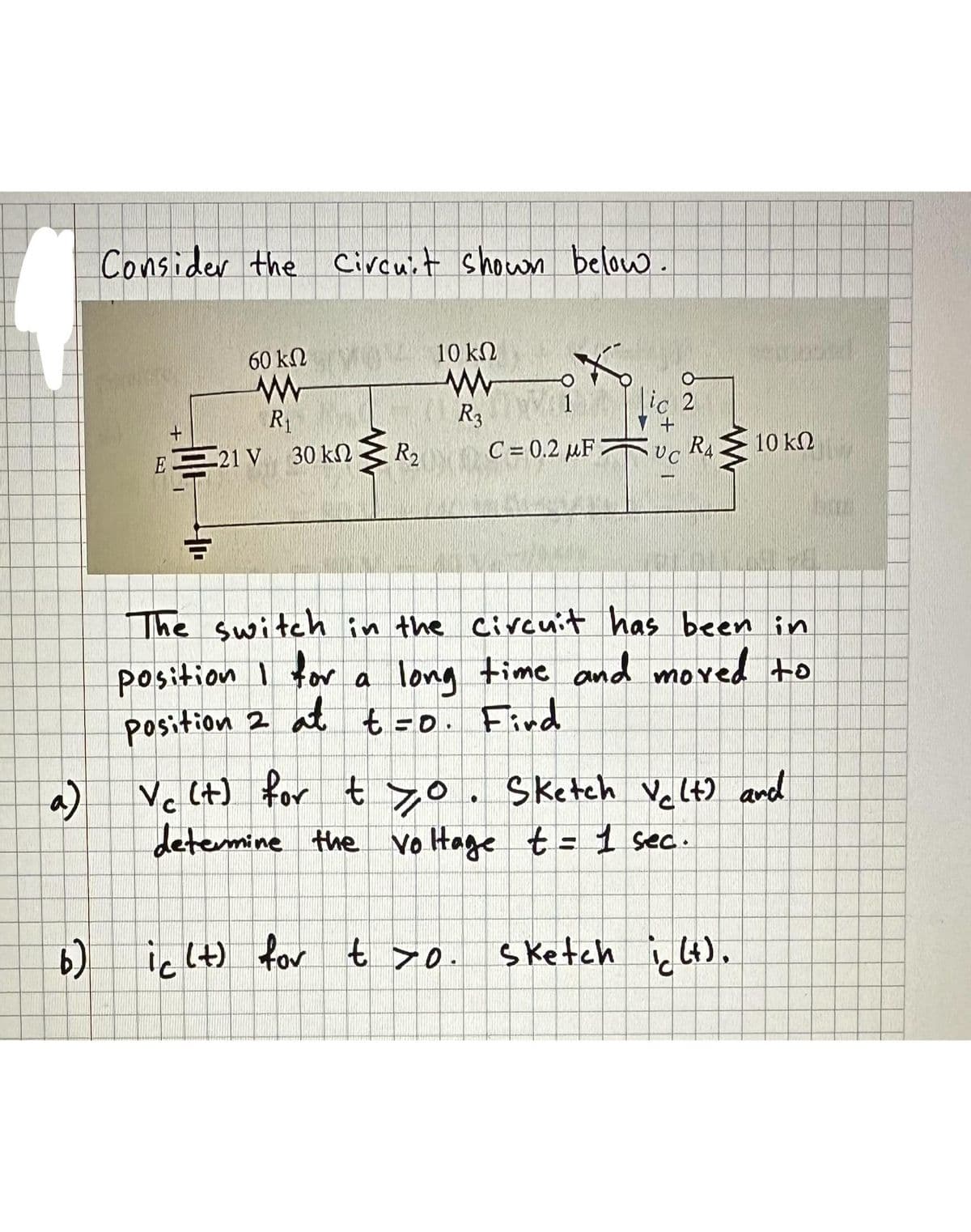 Consider the Circuit shown below.
60 ΚΩ
ww
R₁
+
E21 V 30 kn
10
a)
www
R₂
10 ΚΩ
R3
lic 2
C= 0.2 μF UC
RA
10 ΚΩ
The switch in the circuit has been in
position I for a long time and moved to
position 2 at t=0. Find
Vc (t) for tyo. Sketch Velt) and
determine the voltage t = 1 sec.
b) ic (t) for t >o. Sketch ic (t).
LTE