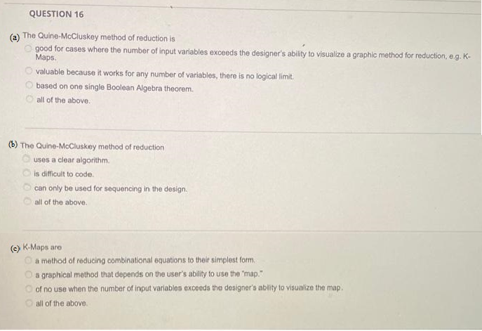 QUESTION 16
(a) The Quine-McCluskey method of reduction is
good for cases where the number of input variables exceeds the designer's ability to visualize a graphic method for reduction, e.g. K-
Maps.
valuable because it works for any number of variables, there is no logical limit.
based on one single Boolean Algebra theorem.
all of the above.
(b) The Quine-McCluskey method of reduction
uses a clear algorithm.
is difficult to code.
can only be used for sequencing in the design.
all of the above.
(c) K-Maps are
a method of reducing combinational equations to their simplest form.
O a graphical method that depends on the user's ability to use the "map."
of no use when the number of input variables exceeds the designer's ability to visualize the map.
all of the above.