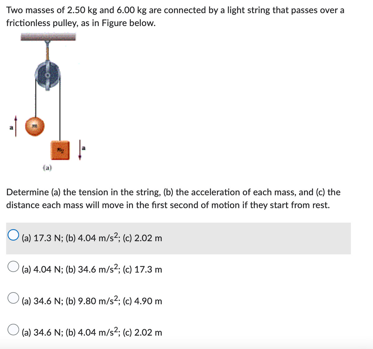 Two masses of 2.50 kg and 6.00 kg are connected by a light string that passes over a
frictionless pulley, as in Figure below.
Determine (a) the tension in the string, (b) the acceleration of each mass, and (c) the
distance each mass will move in the first second of motion if they start from rest.
O
(a) 17.3 N; (b) 4.04 m/s²; (c) 2.02 m
(a) 4.04 N; (b) 34.6 m/s²; (c) 17.3 m
(a) 34.6 N; (b) 9.80 m/s²; (c) 4.90 m
(a) 34.6 N; (b) 4.04 m/s²; (c) 2.02 m
O