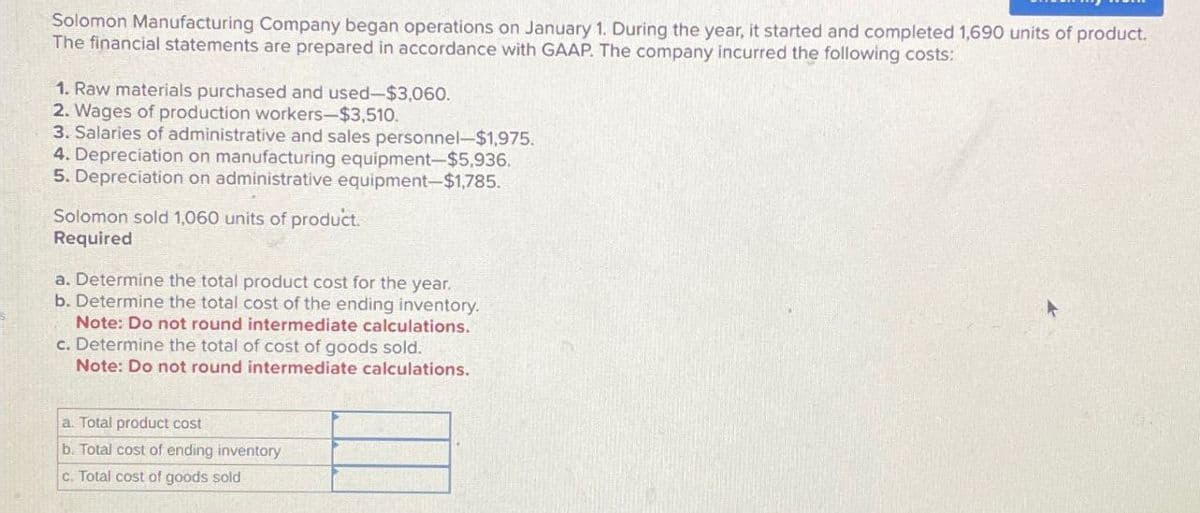 Solomon Manufacturing Company began operations on January 1. During the year, it started and completed 1,690 units of product.
The financial statements are prepared in accordance with GAAP. The company incurred the following costs:
1. Raw materials purchased and used-$3,060.
2. Wages of production workers-$3,510.
3. Salaries of administrative and sales personnel-$1,975.
4. Depreciation on manufacturing equipment-$5,936.
5. Depreciation on administrative equipment-$1,785.
Solomon sold 1,060 units of product.
Required
a. Determine the total product cost for the year.
b. Determine the total cost of the ending inventory.
Note: Do not round intermediate calculations.
c. Determine the total of cost of goods sold.
Note: Do not round intermediate calculations.
a. Total product cost
b. Total cost of ending inventory
c. Total cost of goods sold
