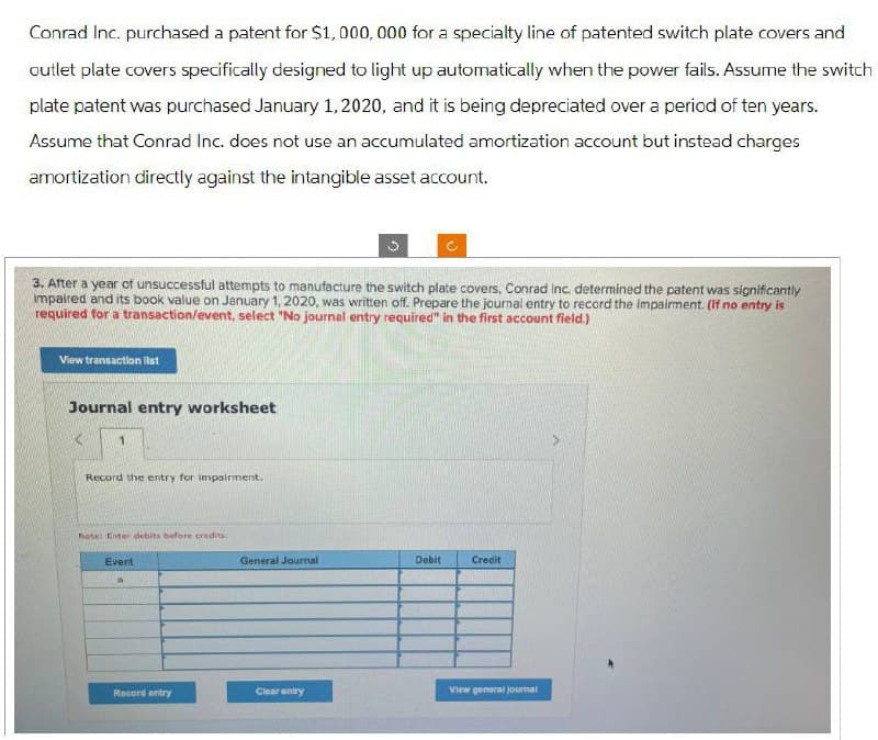 Conrad Inc. purchased a patent for $1,000,000 for a specialty line of patented switch plate covers and
outlet plate covers specifically designed to light up automatically when the power fails. Assume the switch
plate patent was purchased January 1, 2020, and it is being depreciated over a period of ten years.
Assume that Conrad Inc. does not use an accumulated amortization account but instead charges
amortization directly against the intangible asset account.
3. After a year of unsuccessful attempts to manufacture the switch plate covers, Conrad Inc. determined the patent was significantly
impaired and its book value on January 1, 2020, was written off. Prepare the journal entry to record the impairment. (If no entry is
required for a transaction/event, select "No journal entry required" in the first account field.)
View transaction list
Journal entry worksheet
1
Record the entry for impairment.
Note: Enter debits before credits:
Event
General Journal
Debit
Credit
Record entry
Clear entry
View general journal