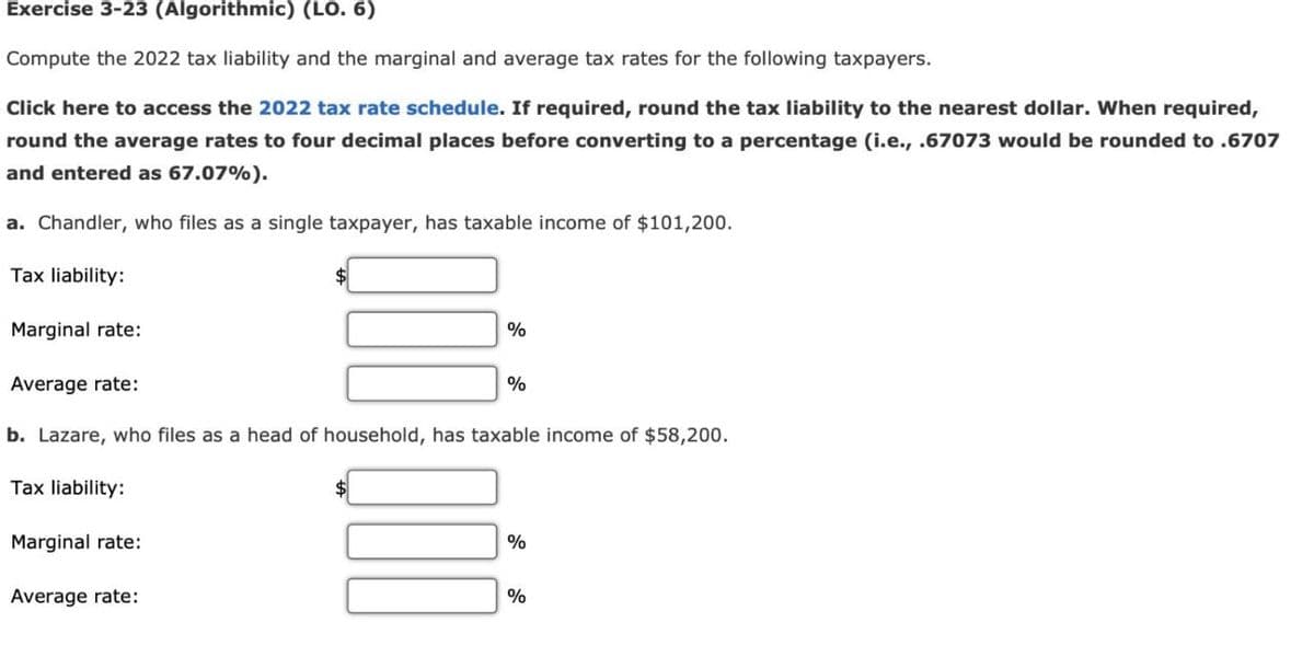 Exercise 3-23 (Algorithmic) (LO. 6)
Compute the 2022 tax liability and the marginal and average tax rates for the following taxpayers.
Click here to access the 2022 tax rate schedule. If required, round the tax liability to the nearest dollar. When required,
round the average rates to four decimal places before converting to a percentage (i.e., .67073 would be rounded to .6707
and entered as 67.07%).
a. Chandler, who files as a single taxpayer, has taxable income of $101,200.
Tax liability:
Marginal rate:
Average rate:
%
%
b. Lazare, who files as a head of household, has taxable income of $58,200.
Tax liability:
Marginal rate:
Average rate:
%
%