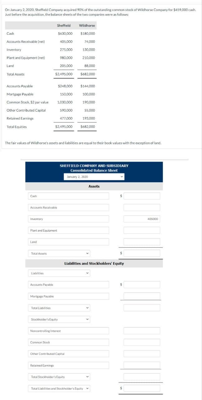 On January 2, 2020, Sheffield Company acquired 90% of the outstanding common stock of Wildhorse Company for $459,000 cash.
Just before the acquisition, the balance sheets of the two companies were as follows:
Sheffield
Wildhorse
Cash
$630,000
$180,000
Accounts Receivable (net)
405,000
74,000
Inventory
275,000
130,000
Plant and Equipment (net)
980,000
210,000
Land
205,000
88,000
Total Assets
$2,495,000 $682,000
Accounts Payable
$248,000 $144,000
Mortgage Payable
150,000
100,000
Common Stock, $2 par value
1,030,000
190,000
Other Contributed Capital
590,000
55,000
Retained Earnings
477,000
193,000
Total Equities
$2,495,000
$682,000
The fair values of Wildhorse's assets and liabilities are equal to their book values with the exception of land.
Cash
Accounts Receivable
Inventory
Plant and Equipment
Land.
Total Assets
Liabilities
Accounts Payable
Mortgage Payable
Total Liabilities
Stockholder's Equity
Noncontrolling Interest
Common Stock
SHEFFIELD COMPANY AND SUBSIDIARY
Consolidated Balance Sheet
January 2, 2020
Other Contributed Capital
Retained Earnings
Assets
Liabilities and Stockholders' Equity
Total Stockholder's Equity
Total Liabilities and Stockholder's Equity
$
405000