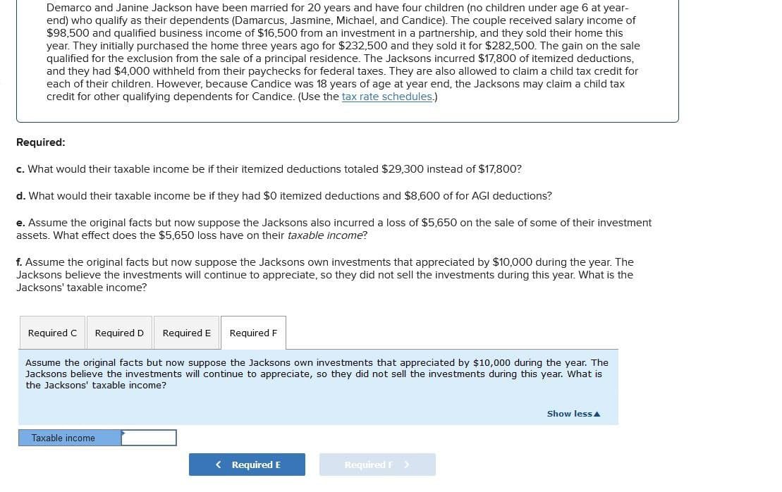 Demarco and Janine Jackson have been married for 20 years and have four children (no children under age 6 at year-
end) who qualify as their dependents (Damarcus, Jasmine, Michael, and Candice). The couple received salary income of
$98,500 and qualified business income of $16,500 from an investment in a partnership, and they sold their home this
year. They initially purchased the home three years ago for $232,500 and they sold it for $282,500. The gain on the sale
qualified for the exclusion from the sale of a principal residence. The Jacksons incurred $17,800 of itemized deductions,
and they had $4,000 withheld from their paychecks for federal taxes. They are also allowed to claim a child tax credit for
each of their children. However, because Candice was 18 years of age at year end, the Jacksons may claim a child tax
credit for other qualifying dependents for Candice. (Use the tax rate schedules.)
Required:
c. What would their taxable income be if their itemized deductions totaled $29,300 instead of $17,800?
d. What would their taxable income be if they had $0 itemized deductions and $8,600 of for AGI deductions?
e. Assume the original facts but now suppose the Jacksons also incurred a loss of $5,650 on the sale of some of their investment
assets. What effect does the $5,650 loss have on their taxable income?
f. Assume the original facts but now suppose the Jacksons own investments that appreciated by $10,000 during the year. The
Jacksons believe the investments will continue to appreciate, so they did not sell the investments during this year. What is the
Jacksons' taxable income?
Required C Required D Required E
Required F
Assume the original facts but now suppose the Jacksons own investments that appreciated by $10,000 during the year. The
Jacksons believe the investments will continue to appreciate, so they did not sell the investments during this year. What is
the Jacksons' taxable income?
Taxable income
< Required E
Required F >
Show less▲