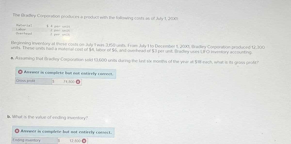 The Bradley Corporation produces a product with the following costs as of July 1, 20X1:
Material
Labor
Overhead
$ 4 per unit
2 per unit
2 per unit
Beginning inventory at these costs on July 1 was 3,150 units. From July 1 to December 1, 20X1, Bradley Corporation produced 12,300
units. These units had a material cost of $4, labor of $6, and overhead of $3 per unit. Bradley uses LIFO inventory accounting.
a. Assuming that Bradley Corporation sold 13,600 units during the last six months of the year at $18 each, what is its gross profit?
Answer is complete but not entirely correct.
Gross profit
$
74,800x
b. What is the value of ending inventory?
Answer is complete but not entirely correct.
Ending inventory
S
12,800 x