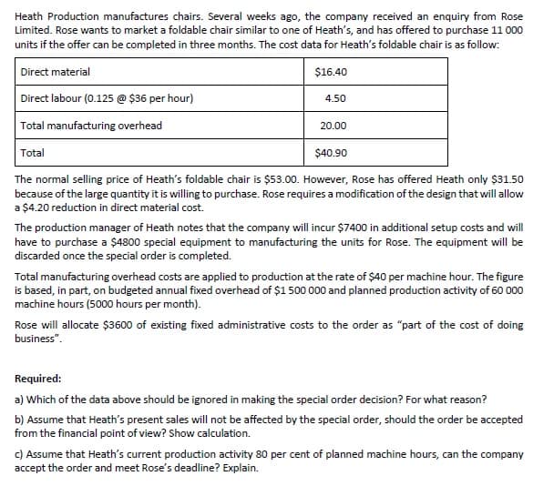 Heath Production manufactures chairs. Several weeks ago, the company received an enquiry from Rose
Limited. Rose wants to market a foldable chair similar to one of Heath's, and has offered to purchase 11 000
units if the offer can be completed in three months. The cost data for Heath's foldable chair is as follow:
Direct material
$16.40
Direct labour (0.125 @ $36 per hour)
4.50
Total manufacturing overhead
20.00
Total
$40.90
The normal selling price of Heath's foldable chair is $53.00. However, Rose has offered Heath only $31.50
because of the large quantity it is willing to purchase. Rose requires a modification of the design that will allow
a $4.20 reduction in direct material cost.
The production manager of Heath notes that the company will incur $7400 in additional setup costs and will
have to purchase a $4800 special equipment to manufacturing the units for Rose. The equipment will be
discarded once the special order is completed.
Total manufacturing overhead costs are applied to production at the rate of $40 per machine hour. The figure
is based, in part, on budgeted annual fixed overhead of $1 500 000 and planned production activity of 60 000
machine hours (500o hours per month).
Rose will allocate $3600 of existing fixed administrative costs to the order as "part of the cost of doing
business".
Required:
a) Which of the data above should be ignored in making the special order decision? For what reason?
b) Assume that Heath's present sales will not be affected by the special order, should the order be accepted
from the financial point of view? Show calculation.
c) Assume that Heath's current production activity 80 per cent of planned machine hours, can the company
accept the order and meet Rose's deadline? Explain.
