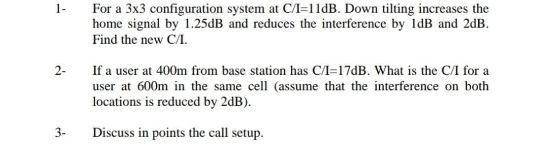 For a 3x3 configuration system at C/I=11dB. Down tilting increases the
home signal by 1.25dB and reduces the interference by 1dB and 2dB.
Find the new C/I.
1-
2-
If a user at 400m from base station has C/I=17dB. What is the C/I for a
user at 600m in the same cell (assume that the interference on both
locations is reduced by 2dB).
3-
Discuss in points the call setup.
