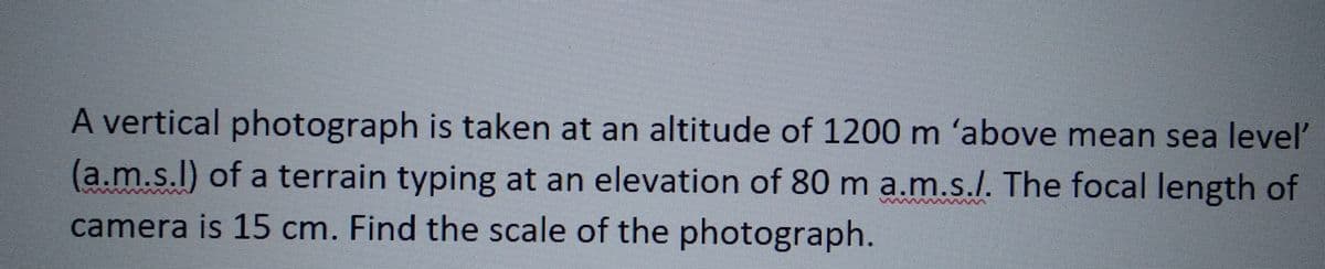 A vertical photograph is taken at an altitude of 1200 m 'above mean sea level'
(a.m.s.l) of a terrain typing at an elevation of 80 m a.m.s./. The focal length of
camera is 15 cm. Find the scale of the photograph.