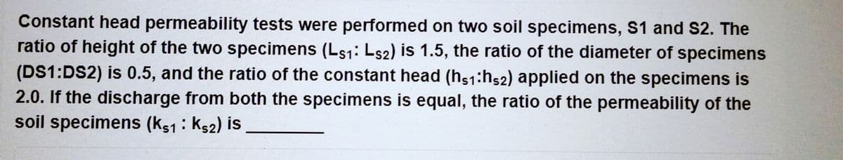 Constant head permeability tests were performed on two soil specimens, S1 and S2. The
ratio of height of the two specimens (Ls1: Ls2) is 1.5, the ratio of the diameter of specimens
(DS1:DS2) is 0.5, and the ratio of the constant head (hs1:h52) applied on the specimens is
2.0. If the discharge from both the specimens is equal, the ratio of the permeability of the
soil specimens (K51: K52) is