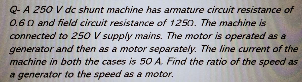 Q-A 250 V dc shunt machine has armature circuit resistance of
0.60 and field circuit resistance of 1250. The machine is
connected to 250 V supply mains. The motor is operated as a
generator and then as a motor separately. The line current of the
machine in both the cases is 50 A. Find the ratio of the speed as
a generator to the speed as a motor.