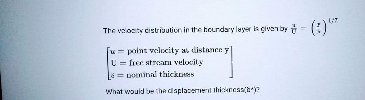 The velocity distribution in the boundary layer is given by = (*)¹"
1/7
y
point velocity at distance y
Ա
U = free stream velocity
nominal thickness
What would be the displacement thickness(8*)?