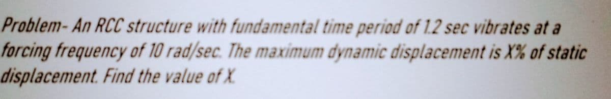 Problem-An RCC structure with fundamental time period of 1.2 sec vibrates at a
forcing frequency of 10 rad/sec. The maximum dynamic displacement is X% of static
displacement. Find the value of X