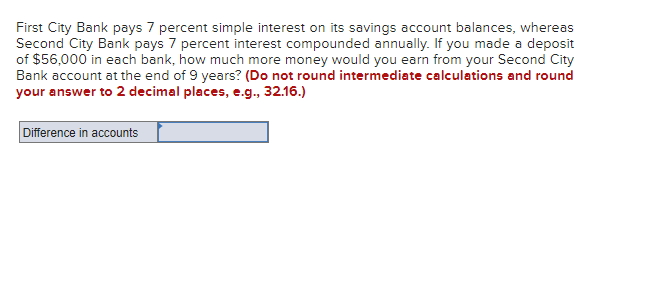 First City Bank pays 7 percent simple interest on its savings account balances, whereas
Second City Bank pays 7 percent interest compounded annually. If you made a deposit
of $56,000 in each bank, how much more money would you earn from your Second City
Bank account at the end of 9 years? (Do not round intermediate calculations and round
your answer to 2 decimal places, e.g., 32.16.)
Difference in accounts