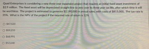 Quad Enterprises is considering a new three-year expansion project that requires an initial fixed asset investment of
$2.9 million. The fixed asset will be depreciated straight-line to zero over its three year tax life, after which time it will
be worthless. The project is estimated to generate $2,190,000 in annual sales, with costs of $815,000. The tax rate is
35%. What is the NPV of the project if the required rate of return is 12%
O $47,523
O $59,255
O $68.991
O $52.648