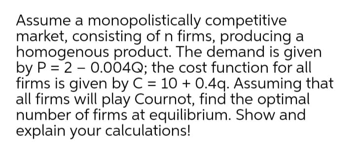 Assume a monopolistically competitive
market, consisting of n firms, producing a
homogenous product. The demand is given
by P = 2 - 0.004Q; the cost function for all
firms is given by C = 10 + 0.4q. Assuming that
all firms will play Cournot, find the optimal
number of firms at equilibrium. Show and
explain your calculations!
