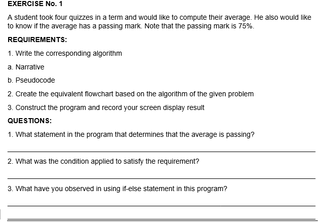 EXERCISE No. 1
A student took four quizzes in a term and would like to compute their average. He also would like
to know if the average has a passing mark. Note that the passing mark is 75%.
REQUIREMENTS:
1. Write the corresponding algorithm
a. Narrative
b. Pseudocode
2. Create the equivalent flowchart based on the algorithm of the given problem
3. Construct the program and record your screen display result
QUESTIONS:
1. What statement in the program that determines that the average is passing?
2. What was the condition applied to satisfy the requirement?
3. What have you observed in using if-else statement in this program?
