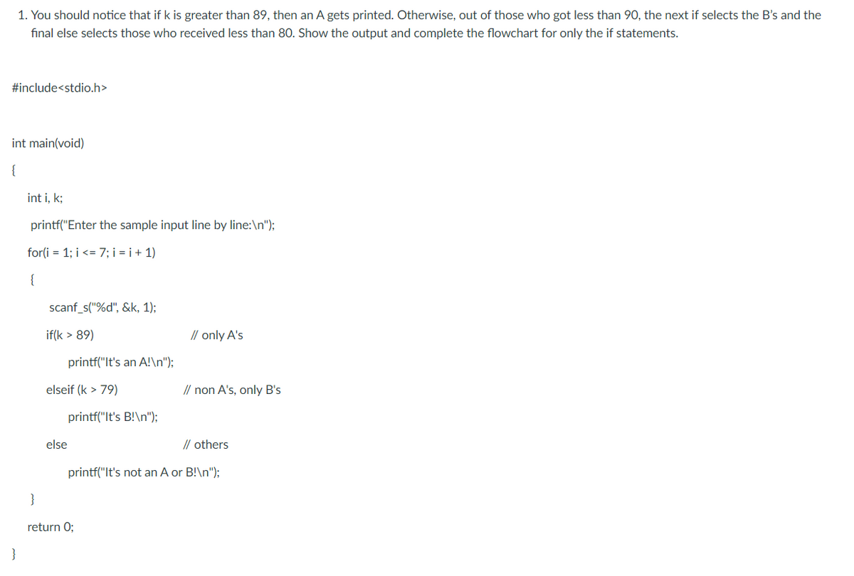 1. You should notice that if k is greater than 89, then an A gets printed. Otherwise, out of those who got less than 90, the next if selects the B's and the
final else selects those who received less than 80. Show the output and complete the flowchart for only the if statements.
#include<stdio.h>
int main(void)
{
int i, k;
printf("Enter the sample input line by line:\n");
for(i = 1; i <= 7; i = i + 1)
{
scanf_s("%d", &k, 1);
if(k > 89)
// only A's
printf("It's an A!\n");
elseif (k > 79)
// non A's, only B's
printf("It's B!\n");
else
// others
printf("lt's not an A or B!\n");
}
return 0;
}
