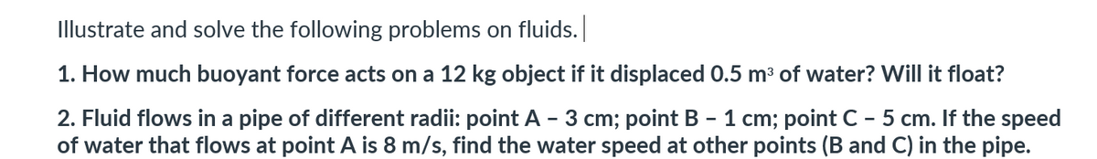 Illustrate and solve the following problems on fluids.
1. How much buoyant force acts on a 12 kg object if it displaced 0.5 m³ of water? Will it float?
2. Fluid flows in a pipe of different radii: point A - 3 cm; point B - 1 cm; point C - 5 cm. If the speed
of water that flows at point A is 8 m/s, find the water speed at other points (B and C) in the pipe.
