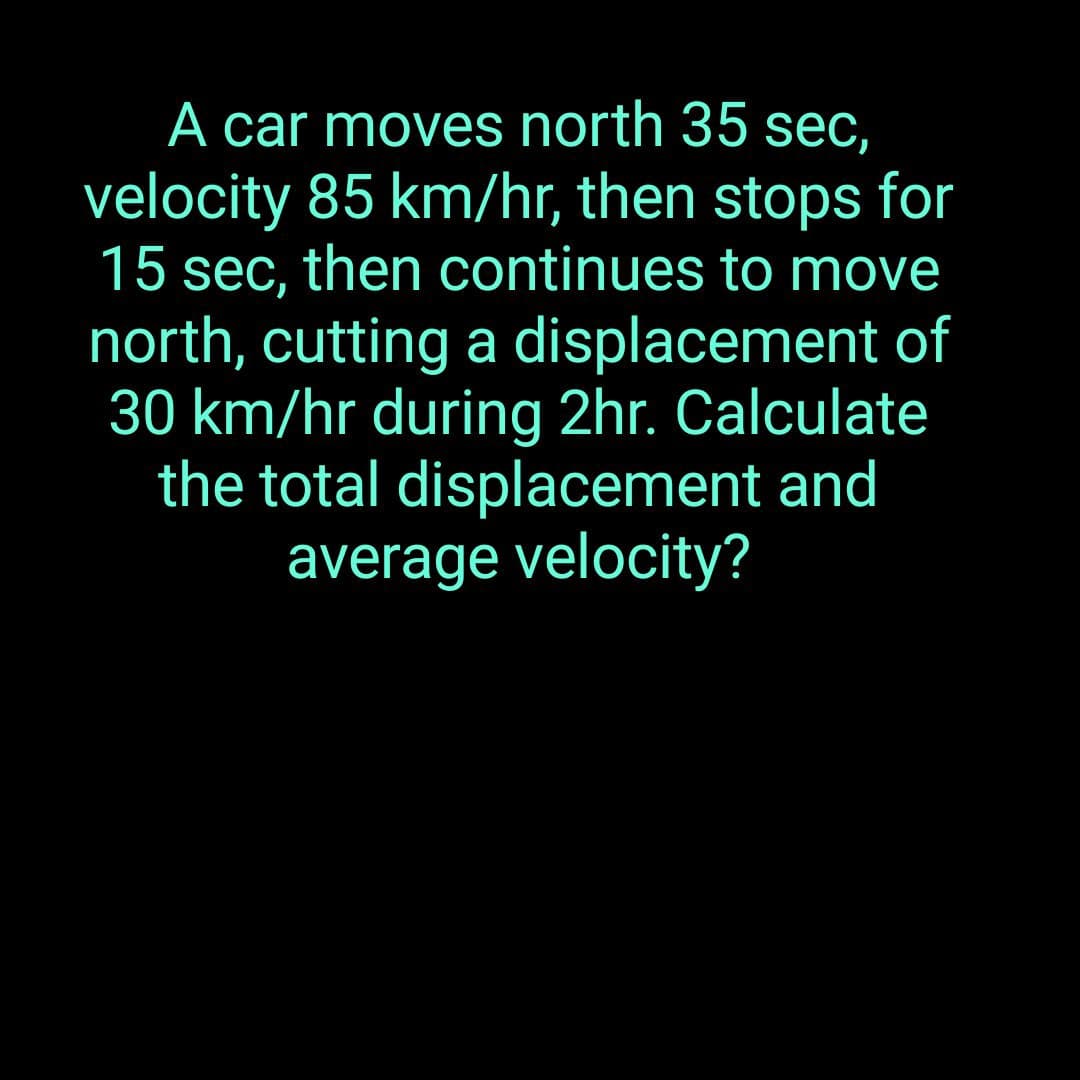 A car moves north 35 sec,
velocity 85 km/hr, then stops for
15 sec, then continues to move
north, cutting a displacement of
30 km/hr during 2hr. Calculate
the total displacement and
average velocity?
