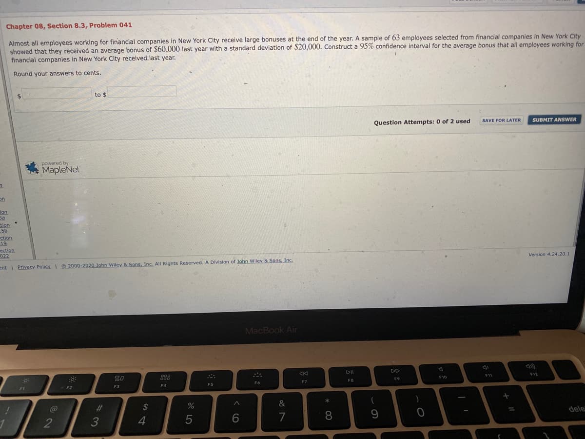 Chapter 08, Section 8.3, Problem 041
Almost all employees working for financial companies in New York City receive large bonuses at the end of the year. A sample of 63 employees selected from financial companies in New York City
showed that they received an average bonus of $60,000 last year with a standard deviation of $20,000. Construct a 95% confidence interval for the average bonus that all employees working for
financial companies in New York City received. last year.
Round your answers to cents.
%24
to $
Question Attempts: 0 of 2 used
SAVE FOR LATER
SUBMIT ANSWER
powered by
MapleNet
on
ion
tion
5b
ction
19
ection
022
Version 4.24.20.1
ent Privacy Policy I2000-2020 John Wiley & Sons, Inc. All Rights Reserved. A Division of John Wiley & Sons, Inc.
MacBook Air
DII
DD
F9
F10
11
F12
F1
F2
F3
F4
F5
F6
F7
FB
@
2$
&
*
8.
9
dele
%3D
4
6.
7
# 3
