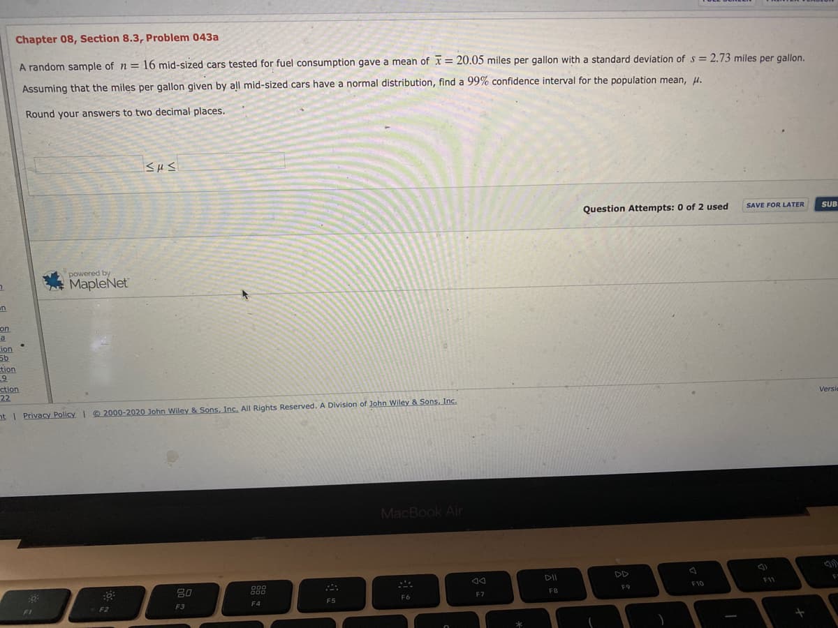 Chapter 08, Section 8.3, Problem 043a
A random sample of n = 16 mid-sized cars tested for fuel consumption gave a mean of x = 20.05 miles per gallon with a standard deviation of s = 2.73 miles per gallon.
Assuming that the miles per gallon given by all mid-sized cars have a normal distribution, find a 99% confidence interval for the population mean, H.
Round your answers to two decimal places.
Question Attempts: 0 of 2 used
SAVE FOR LATER
SUB
powered by
MapleNet
un
on
ion
tion
ction
22
Versic
nt I Privacy Policy 2000-2020 John Wiley & Sons, Inc. All Rights Reserved. A Division of John Wiley & Sons, Inc.
MacBook Air
DII
DD
888
D00
D00
F10
F1
FB
F9
F6
F7
F4
F5
F1
F2
F3
