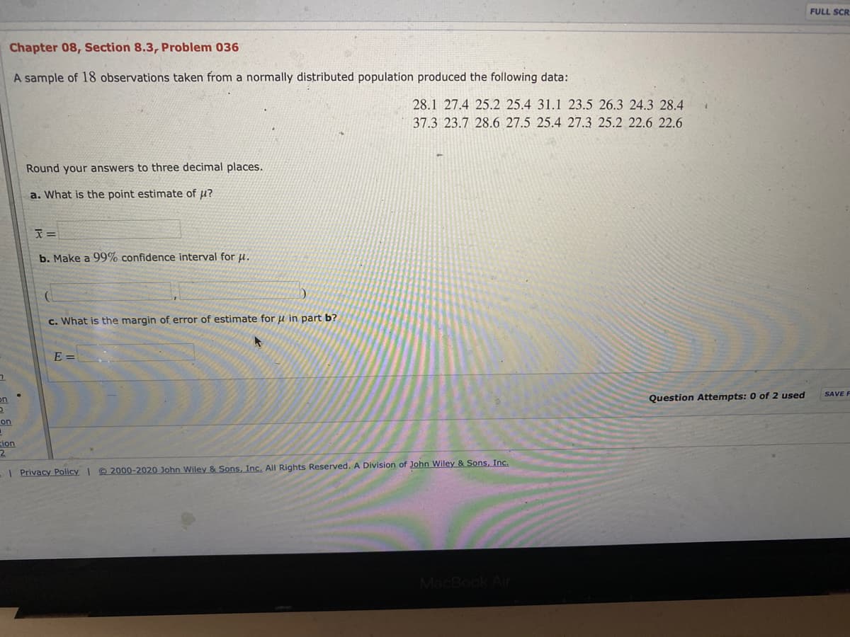 FULL SCR
Chapter 08, Section 8.3, Problem 036
A sample of 18 observations taken from a normally distributed population produced the following data:
28.1 27.4 25.2 25.4 31.1 23.5 26.3 24.3 28.4
37.3 23.7 28.6 27.5 25.4 27.3 25.2 22.6 22.6
Round your answers to three decimal places.
a. What is the point estimate of u?
b. Make a 99% confidence interval for u.
c. What is the margin of error of estimate for u in part b?
E =
SAVE F
on
Question Attempts: 0 of 2 used
on
ion
2.
| Privacy Policy| © 2000-2020 John Wiley & Sons, Inc. All Rights Reserved. A Division of John Wiley & Sons, Inc.

