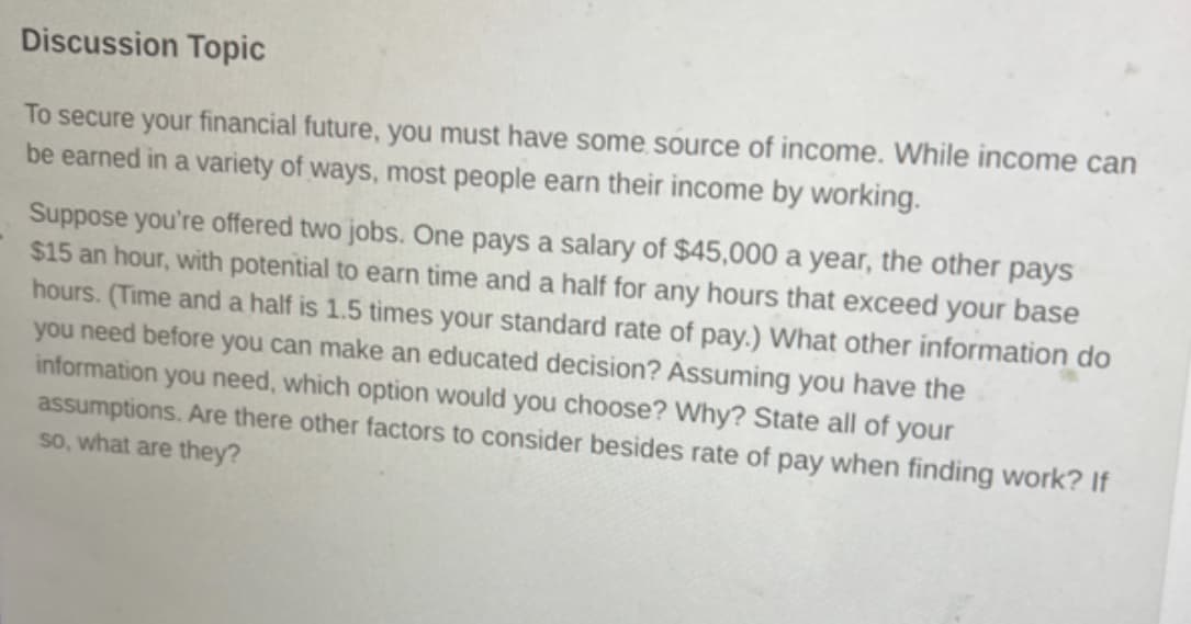 Discussion Topic
To secure your financial future, you must have some source of income. While income can
be earned in a variety of ways, most people earn their income by working.
Suppose you're offered two jobs. One pays a salary of $45,000 a year, the other pays
$15 an hour, with potential to earn time and a half for any hours that exceed your base
hours. (Time and a half is 1.5 times your standard rate of pay.) What other information do
you need before you can make an educated decision? Assuming you have the
information you need, which option would you choose? Why? State all of your
assumptions. Are there other factors to consider besides rate of pay when finding work? If
so, what are they?