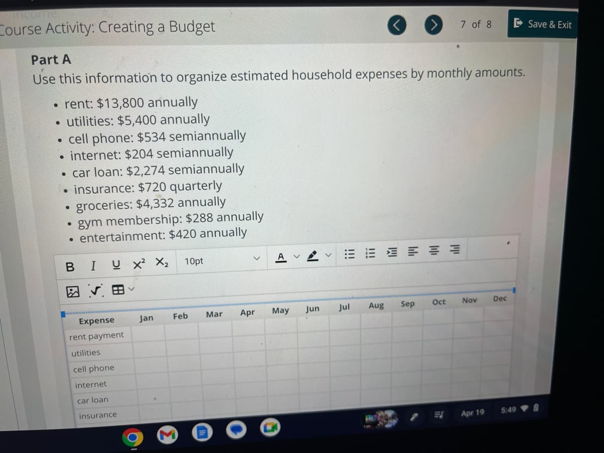 income."
Course Activity: Creating a Budget
Part A
Use this information to organize estimated household expenses by monthly amounts.
• rent: $13,800 annually
utilities: $5,400 annually
●
cell phone: $534 semiannually
internet: $204 semiannually
• car loan: $2,274 semiannually
insurance: $720 quarterly
groceries: $4,332 annually
• gym membership: $288 annually
●
entertainment: $420 annually
B I U X² X₂
●
●
●
Expense
rent payment
utilities
cell phone
internet
car loan
insurance
Jan
10pt
Feb Mar Apr
M
May
Jun
Jul Aug Sep
Oct
7 of 8
ES
Nov
Apr 19
Dec
5:49
Save & Exit