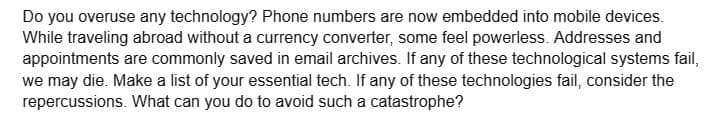 Do you overuse any technology? Phone numbers are now embedded into mobile devices.
While traveling abroad without a currency converter, some feel powerless. Addresses and
appointments are commonly saved in email archives. If any of these technological systems fail,
we may die. Make a list of your essential tech. If any of these technologies fail, consider the
repercussions. What can you do to avoid such a catastrophe?