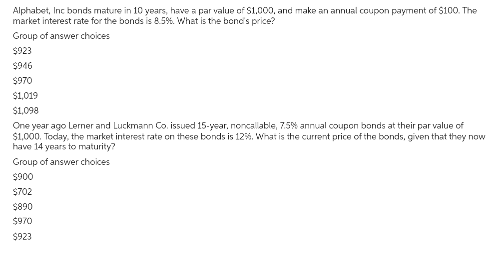 Alphabet, Inc bonds mature in 10 years, have a par value of $1,000, and make an annual coupon payment of $100. The
market interest rate for the bonds is 8.5%. What is the bond's price?
Group of answer choices
$923
$946
$970
$1,019
$1,098
One year ago Lerner and Luckmann Co. issued 15-year, noncallable, 7.5% annual coupon bonds at their par value of
$1,000. Today, the market interest rate on these bonds is 12%. What is the current price of the bonds, given that they now
have 14 years to maturity?
Group of answer choices
$900
$702
$890
$970
$923