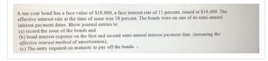 A ten-year bond has a face value of $10,000, a face interest rate of 11 percent, issued at $10,400. The
effective interest rate at the time of issue was 10 percent. The bonds were on one of its semi-annual
interest payment dates. Show journal entries to:
(a) record the issue of the bonds and
(b) bond interest expense on the first and second semi-annual interest payment date. (assuming the
effective interest method of amortization),
(c) The entry required on maturity to pay off the bonds..