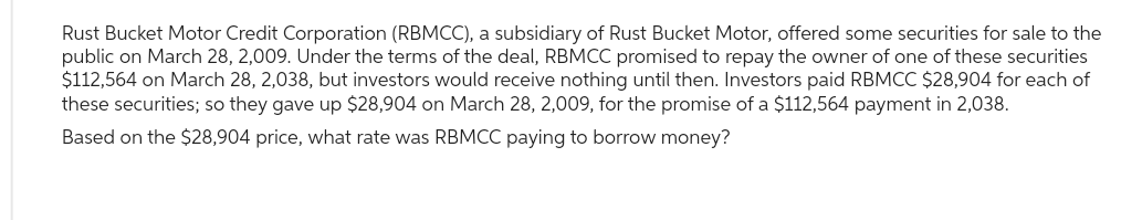 Rust Bucket Motor Credit Corporation (RBMCC), a subsidiary of Rust Bucket Motor, offered some securities for sale to the
public on March 28, 2,009. Under the terms of the deal, RBMCC promised to repay the owner of one of these securities
$112,564 on March 28, 2,038, but investors would receive nothing until then. Investors paid RBMCC $28,904 for each of
these securities; so they gave up $28,904 on March 28, 2,009, for the promise of a $112,564 payment in 2,038.
Based on the $28,904 price, what rate was RBMCC paying to borrow money?