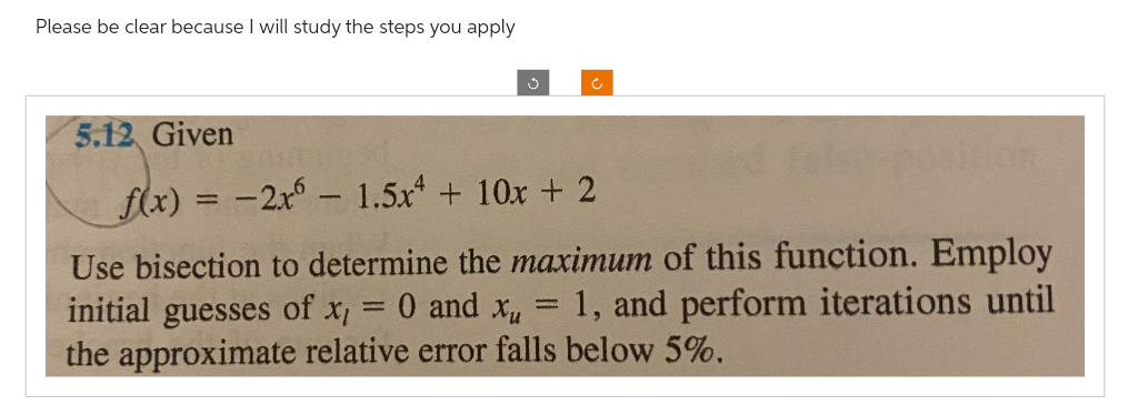 Please be clear because I will study the steps you apply
Ĵ
5.12 Given
f(x) = -2x61.5x4 + 10x + 2
Use bisection to determine the maximum of this function. Employ
0 and Xu
1, and perform iterations until
the approximate relative error falls below 5%.
initial guesses of x₁
1
ition