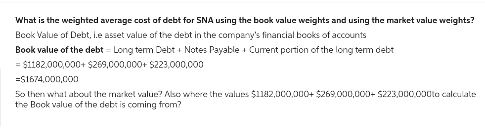 What is the weighted average cost of debt for SNA using the book value weights and using the market value weights?
Book Value of Debt, i.e asset value of the debt in the company's financial books of accounts
Book value of the debt = Long term Debt + Notes Payable + Current portion of the long term debt
= $1182,000,000+ $269,000,000+ $223,000,000
=$1674,000,000
So then what about the market value? Also where the values $1182,000,000+ $269,000,000+ $223,000,000to calculate
the Book value of the debt is coming from?