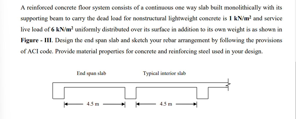 A reinforced concrete floor system consists of a continuous one way slab built monolithically with its
supporting beam to carry the dead load for nonstructural lightweight concrete is 1 kN/m² and service
live load of 6 kN/m² uniformly distributed over its surface in addition to its own weight is as shown in
Figure - III. Design the end span slab and sketch your rebar arrangement by following the provisions
of ACI code. Provide material properties for concrete and reinforcing steel used in your design.
End span slab
4.5 m
Typical interior slab
4.5 m