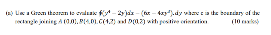 (a) Use a Green theorem to evaluate $(yª – 2y)dx − (6x − 4xy³). dy where c is the boundary of the
rectangle joining A (0,0), B(4,0), C(4,2) and D(0,2) with positive orientation.
(10 marks)