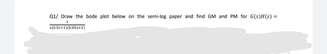 Q1/ Draw the bode plot below on the semi-log paper and find GM and PM for G(s)H(s) =
1
s(0.5s+1)(0.05s+2)