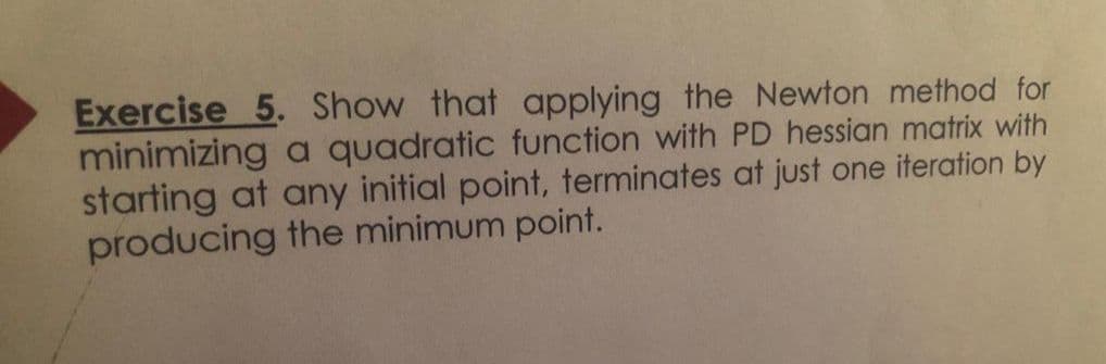 Exercise 5. Show that applying the Newton method for
minimizing a quadratic function with PD hessian matrix with
starting at any initial point, terminates at just one iteration by
producing the minimum point.