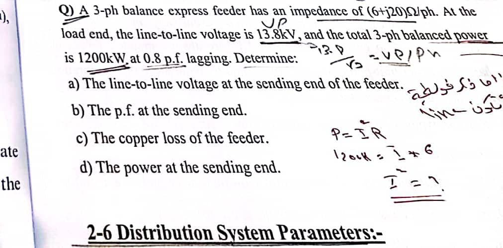 =),
ate
the
Q) A 3-ph balance express feeder has an impedance of (6+j20)N/ph. At the
UP
load end, the line-to-line voltage is 13.8kV, and the total 3-ph balanced power
is 1200kW, at 0.8 p.f. lagging. Determine:
To = ve/ph
a) The line-to-line voltage at the sending end of the feeder.
b) The p.f. at the sending end.
c) The copper loss of the feeder.
P=IR
d) The power at the sending end.
1200K = 16
I =^.
2-6 Distribution System Parameters:-
ال ما ذكر فولطية
تاون Line