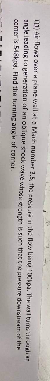 Q1) Air flows over a plane wall at a Mach number 3.5, the pressure in the flow being 100kpa. The wall turns through an
the pressure downstream of the
that
angle leading to generation of an oblique shock wave whose strength is such
corner is 548kpa. Find the turning angle of corner.
