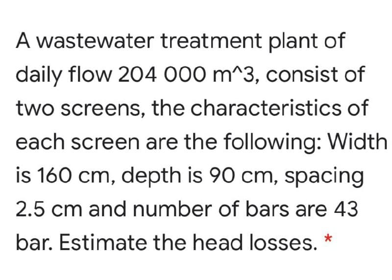 A wastewater treatment plant of
daily flow 204 000 m^3, consist of
two screens, the characteristics of
each screen are the following: Width
is 160 cm, depth is 90 cm, spacing
2.5 cm and number of bars are 43
bar. Estimate the head losses.
