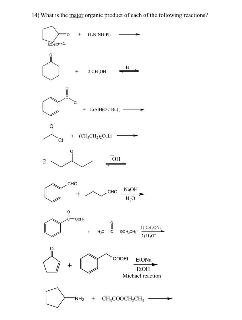 14) What is the major organic product of each of the following reactions?
Н,N-NH-Ph
ketene
H+
2 CH,OH
LİAIH(O-t-Bu),
+ (CH;CH2),CuLi
ОН
2
CHO
NaOH
Сно
H,0
-OCH3
1) CH;ONa
H3C-C-oCH,CH3
2) H,O*
COOEt
ELONA
+
ELOH
Michael reaction
NH2
CH;COOCH,CH3
