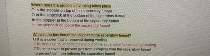 Where does the process of venting takes place
O In the stopper on top of the separatory funnel
O in the stopcock at the bottom of the separatory funnel
In the stopper at the bottom of the separatory funnel
In the stopcock on top of the separatory funnel
What is the function of the stopper in the separatory funnel?
O It is a cover that is removed during venting
OTO stop any liquid from coming out of the separatory funnel during shaking
OTo act a cover to prevent gas from escaping from the separatory funnel
To prevent dirt from entering the separatory funnel