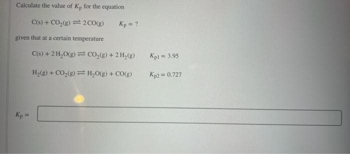 Calculate the value of K, for the equation
C(s) + CO₂(g) = 2 CO(g)
given that at a certain temperature
Kp =
Kp = ?
C(s) + 2H₂O(g) = CO₂(g) + 2 H₂(g)
H₂(g) + CO₂(g) = H₂O(g) + CO(g)
Kpl = 3.95
Kp2 = 0.727